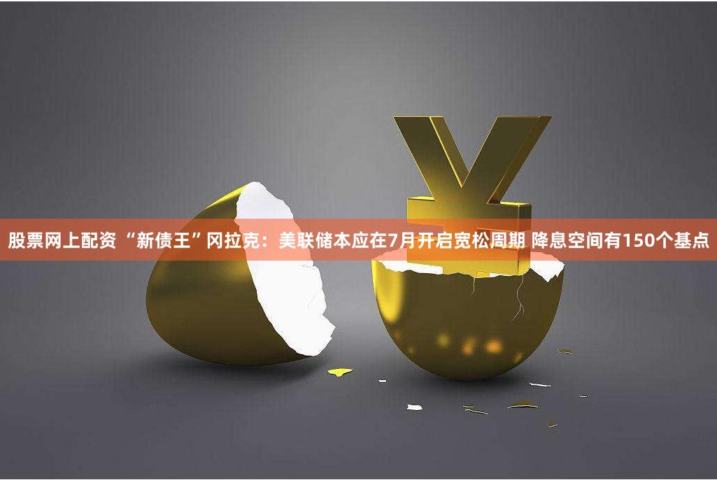 股票网上配资 “新债王”冈拉克：美联储本应在7月开启宽松周期 降息空间有150个基点