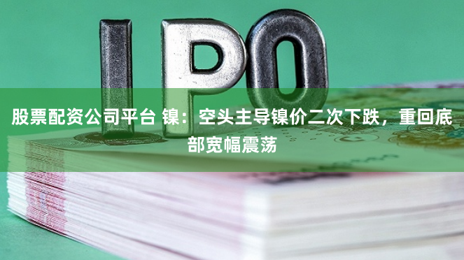 股票配资公司平台 镍：空头主导镍价二次下跌，重回底部宽幅震荡