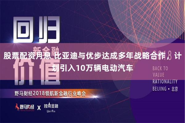股票配资月息 比亚迪与优步达成多年战略合作，计划引入10万辆电动汽车