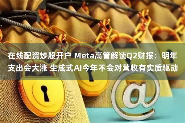 在线配资炒股开户 Meta高管解读Q2财报：明年支出会大涨 生成式AI今年不会对营收有实质驱动