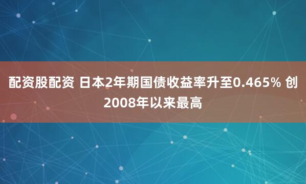 配资股配资 日本2年期国债收益率升至0.465% 创2008年以来最高
