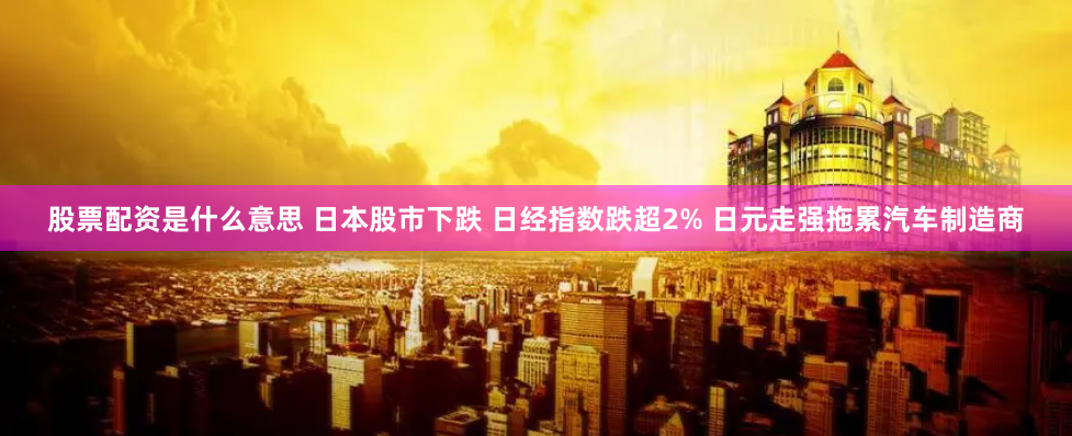 股票配资是什么意思 日本股市下跌 日经指数跌超2% 日元走强拖累汽车制造商