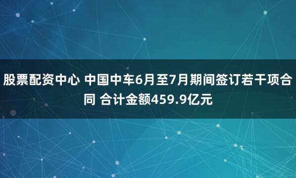 股票配资中心 中国中车6月至7月期间签订若干项合同 合计金额459.9亿元