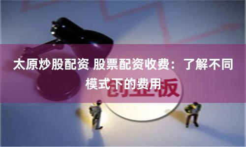 太原炒股配资 股票配资收费：了解不同模式下的费用