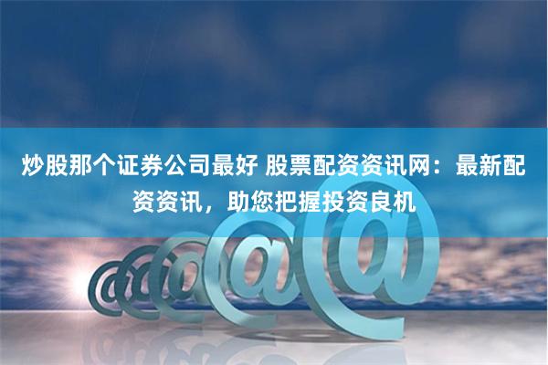 炒股那个证券公司最好 股票配资资讯网：最新配资资讯，助您把握投资良机