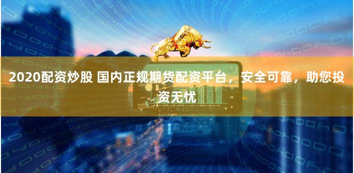 2020配资炒股 国内正规期货配资平台，安全可靠，助您投资无忧