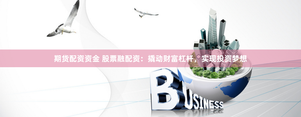 期货配资资金 股票融配资：撬动财富杠杆，实现投资梦想
