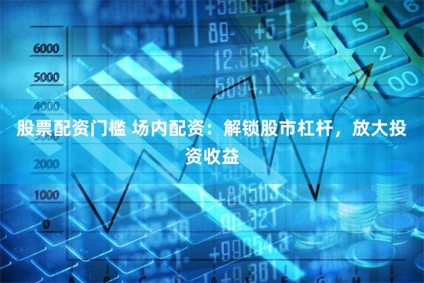 股票配资门槛 场内配资：解锁股市杠杆，放大投资收益