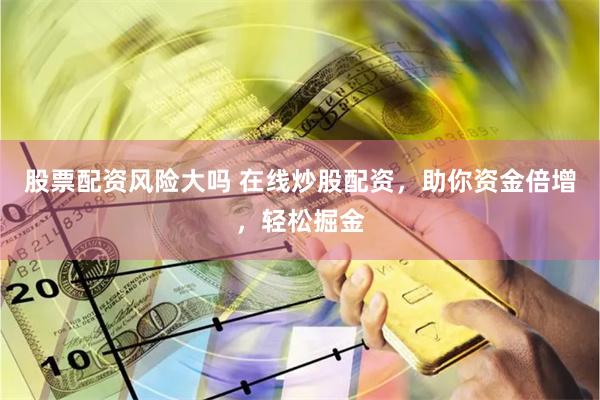 股票配资风险大吗 在线炒股配资，助你资金倍增，轻松掘金