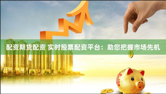 配资期货配资 实时股票配资平台：助您把握市场先机