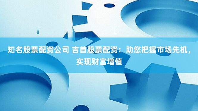 知名股票配资公司 吉首股票配资：助您把握市场先机，实现财富增值