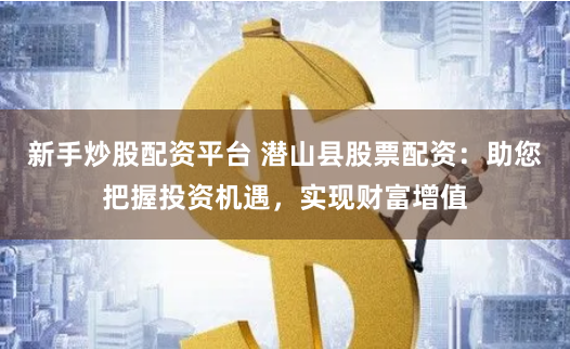 新手炒股配资平台 潜山县股票配资：助您把握投资机遇，实现财富增值