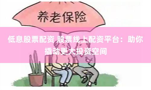 低息股票配资 股票线上配资平台：助你撬动更大投资空间