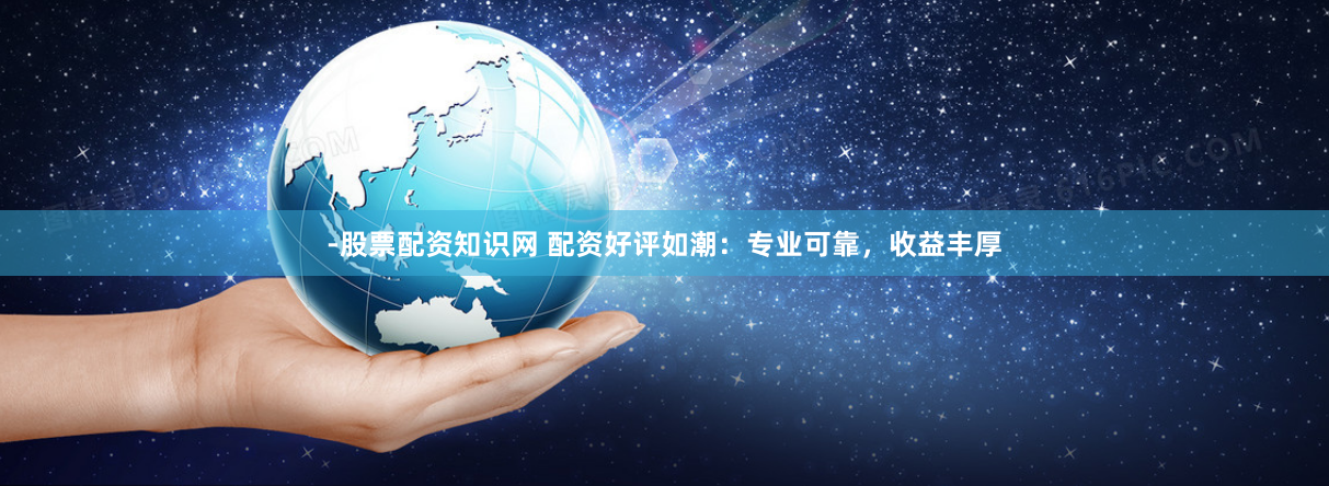 -股票配资知识网 配资好评如潮：专业可靠，收益丰厚