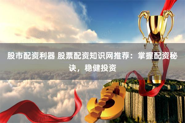 股市配资利器 股票配资知识网推荐：掌握配资秘诀，稳健投资
