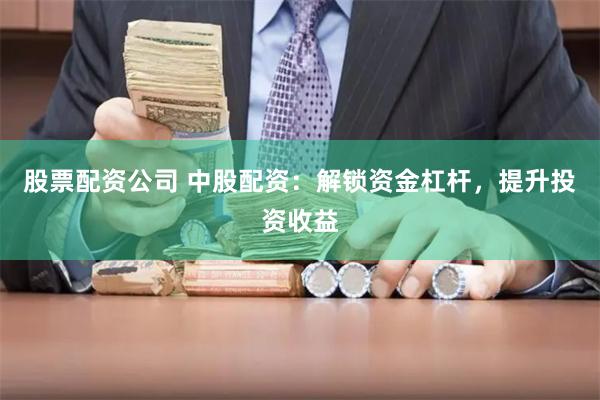 股票配资公司 中股配资：解锁资金杠杆，提升投资收益