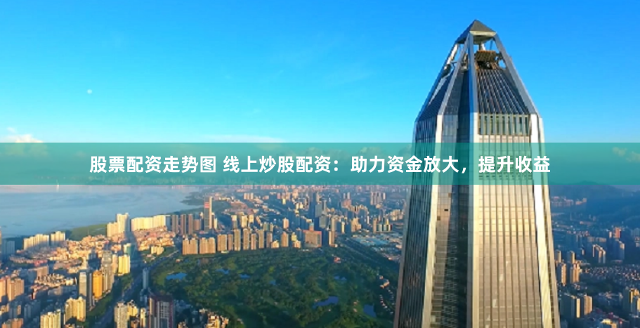股票配资走势图 线上炒股配资：助力资金放大，提升收益