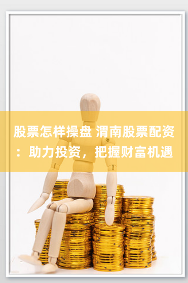 股票怎样操盘 渭南股票配资：助力投资，把握财富机遇