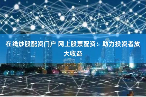 在线炒股配资门户 网上股票配资：助力投资者放大收益