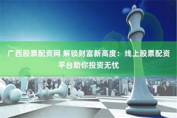 广西股票配资网 解锁财富新高度：线上股票配资平台助你投资无忧