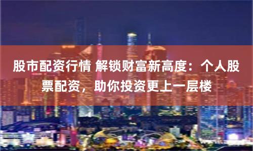 股市配资行情 解锁财富新高度：个人股票配资，助你投资更上一层楼