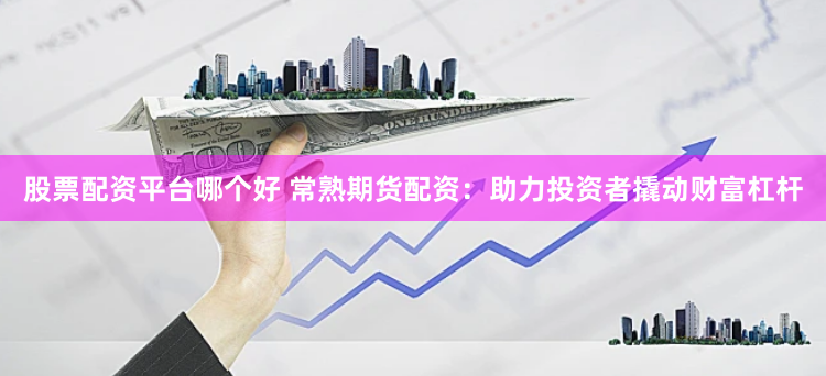 股票配资平台哪个好 常熟期货配资：助力投资者撬动财富杠杆