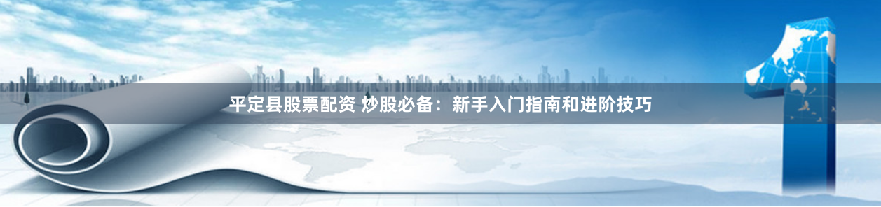 平定县股票配资 炒股必备：新手入门指南和进阶技巧
