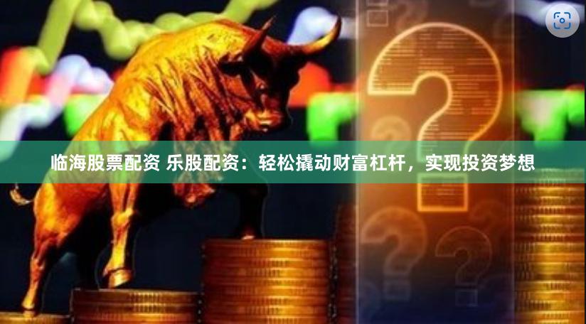 临海股票配资 乐股配资：轻松撬动财富杠杆，实现投资梦想