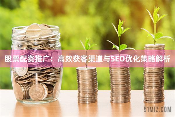 股票配资推广：高效获客渠道与SEO优化策略解析